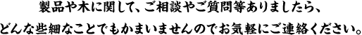 製品や木に関して、ご相談やご質問等ありましたら、どんな些細なことでもかまいませんのでお気軽にご連絡ください。回答には２～５日かかる場合がございます。