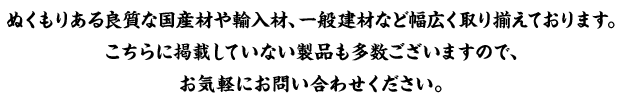 ぬくもりある良質な国産材、一般建材など幅広く取り揃えております。こちらに掲載していない製品も多数ございますので、お気軽にお問い合わせください。